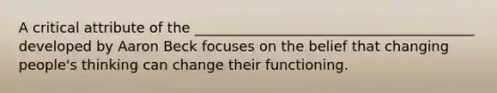 A critical attribute of the ________________________________________ developed by Aaron Beck focuses on the belief that changing people's thinking can change their functioning.