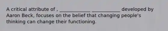 A critical attribute of , _____________ ____________ developed by Aaron Beck, focuses on the belief that changing people's thinking can change their functioning.