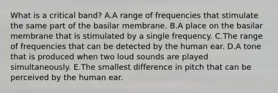 What is a critical band? A.A range of frequencies that stimulate the same part of the basilar membrane. B.A place on the basilar membrane that is stimulated by a single frequency. C.The range of frequencies that can be detected by the human ear. D.A tone that is produced when two loud sounds are played simultaneously. E.The smallest difference in pitch that can be perceived by the human ear.