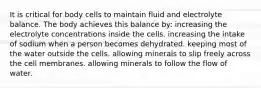 It is critical for body cells to maintain fluid and electrolyte balance. The body achieves this balance by: increasing the electrolyte concentrations inside the cells. increasing the intake of sodium when a person becomes dehydrated. keeping most of the water outside the cells. allowing minerals to slip freely across the cell membranes. allowing minerals to follow the flow of water.