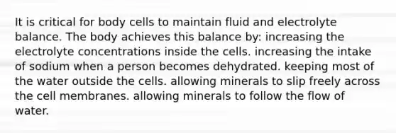 It is critical for body cells to maintain fluid and electrolyte balance. The body achieves this balance by: increasing the electrolyte concentrations inside the cells. increasing the intake of sodium when a person becomes dehydrated. keeping most of the water outside the cells. allowing minerals to slip freely across the cell membranes. allowing minerals to follow the flow of water.