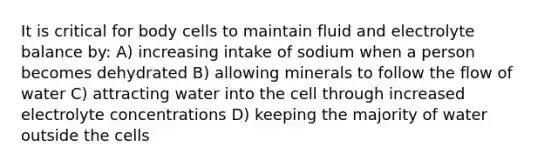 It is critical for body cells to maintain fluid and electrolyte balance by: A) increasing intake of sodium when a person becomes dehydrated B) allowing minerals to follow the flow of water C) attracting water into the cell through increased electrolyte concentrations D) keeping the majority of water outside the cells