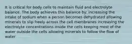 It is critical for body cells to maintain fluid and electrolyte balance. The body achieves this balance by: increasing the intake of sodium when a person becomes dehydrated allowing minerals to slip freely across the cell membranes increasing the electrolyte concentrations inside the cells keeping most of the water outside the cells allowing minerals to follow the flow of water