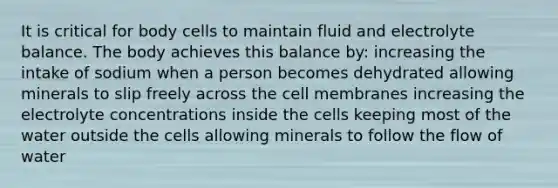 It is critical for body cells to maintain fluid and electrolyte balance. The body achieves this balance by: increasing the intake of sodium when a person becomes dehydrated allowing minerals to slip freely across the cell membranes increasing the electrolyte concentrations inside the cells keeping most of the water outside the cells allowing minerals to follow the flow of water