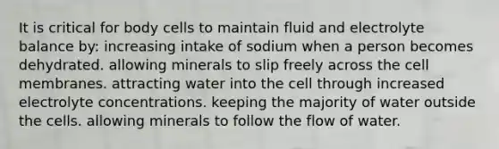 It is critical for body cells to maintain fluid and electrolyte balance by:​ ​increasing intake of sodium when a person becomes dehydrated. ​allowing minerals to slip freely across the cell membranes. ​attracting water into the cell through increased electrolyte concentrations. ​keeping the majority of water outside the cells. ​allowing minerals to follow the flow of water.