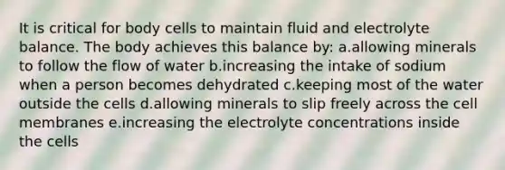 It is critical for body cells to maintain fluid and electrolyte balance. The body achieves this balance by: a.allowing minerals to follow the flow of water b.increasing the intake of sodium when a person becomes dehydrated c.keeping most of the water outside the cells d.allowing minerals to slip freely across the cell membranes e.increasing the electrolyte concentrations inside the cells