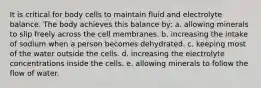 It is critical for body cells to maintain fluid and electrolyte balance. The body achieves this balance by: a. allowing minerals to slip freely across the cell membranes. b. increasing the intake of sodium when a person becomes dehydrated. c. keeping most of the water outside the cells. d. increasing the electrolyte concentrations inside the cells. e. allowing minerals to follow the flow of water.