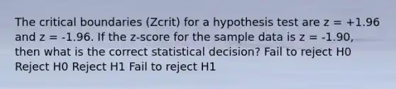 The critical boundaries (Zcrit) for a hypothesis test are z = +1.96 and z = -1.96. If the z-score for the sample data is z = -1.90, then what is the correct statistical decision? Fail to reject H0 Reject H0 Reject H1 Fail to reject H1