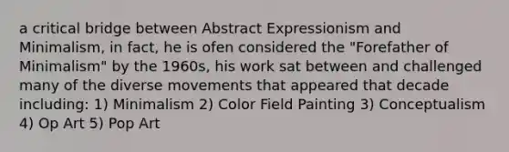 a critical bridge between Abstract Expressionism and Minimalism, in fact, he is ofen considered the "Forefather of Minimalism" by the 1960s, his work sat between and challenged many of the diverse movements that appeared that decade including: 1) Minimalism 2) Color Field Painting 3) Conceptualism 4) Op Art 5) Pop Art