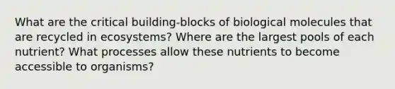 What are the critical building-blocks of biological molecules that are recycled in ecosystems? Where are the largest pools of each nutrient? What processes allow these nutrients to become accessible to organisms?