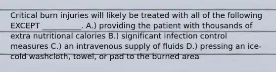 Critical burn injuries will likely be treated with all of the following EXCEPT __________. A.) providing the patient with thousands of extra nutritional calories B.) significant infection control measures C.) an intravenous supply of fluids D.) pressing an ice-cold washcloth, towel, or pad to the burned area