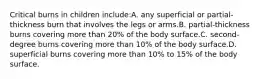 Critical burns in children include:A. any superficial or partial-thickness burn that involves the legs or arms.B. partial-thickness burns covering more than 20% of the body surface.C. second-degree burns covering more than 10% of the body surface.D. superficial burns covering more than 10% to 15% of the body surface.