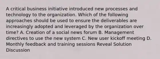 A critical business initiative introduced new processes and technology to the organization. Which of the following approaches should be used to ensure the deliverables are increasingly adopted and leveraged by the organization over time? A. Creation of a social news forum B. Management directives to use the new system C. New user kickoff meeting D. Monthly feedback and training sessions Reveal Solution Discussion