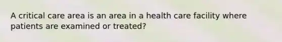 A critical care area is an area in a health care facility where patients are examined or treated?