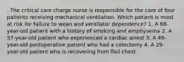 . The critical care charge nurse is responsible for the care of four patients receiving mechanical ventilation. Which patient is most at risk for failure to wean and ventilator dependence? 1. A 68-year-old patient with a history of smoking and emphysema 2. A 57-year-old patient who experienced a cardiac arrest 3. A 49-year-old postoperative patient who had a colectomy 4. A 29-year-old patient who is recovering from flail chest