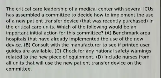 The critical care leadership of a medical center with several ICUs has assembled a committee to decide how to implement the use of a new patient transfer device (that was recently purchased) in the critical care units. Which of the following would be an important initial action for this committee? (A) Benchmark area hospitals that have already implemented the use of the new device. (B) Consult with the manufacturer to see if printed user guides are available. (C) Check for any national safety warnings related to the new piece of equipment. (D) Include nurses from all units that will use the new patient transfer device on the committee.