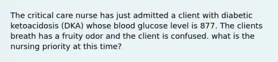 The critical care nurse has just admitted a client with diabetic ketoacidosis (DKA) whose blood glucose level is 877. The clients breath has a fruity odor and the client is confused. what is the nursing priority at this time?