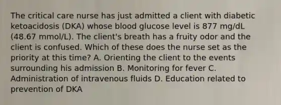 The critical care nurse has just admitted a client with diabetic ketoacidosis (DKA) whose blood glucose level is 877 mg/dL (48.67 mmol/L). The client's breath has a fruity odor and the client is confused. Which of these does the nurse set as the priority at this time? A. Orienting the client to the events surrounding his admission B. Monitoring for fever C. Administration of intravenous fluids D. Education related to prevention of DKA