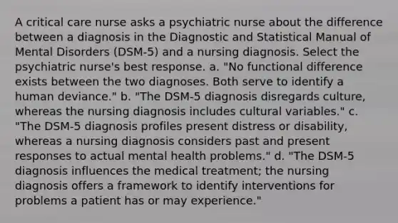 A critical care nurse asks a psychiatric nurse about the difference between a diagnosis in the Diagnostic and Statistical Manual of Mental Disorders (DSM-5) and a nursing diagnosis. Select the psychiatric nurse's best response. a. "No functional difference exists between the two diagnoses. Both serve to identify a human deviance." b. "The DSM-5 diagnosis disregards culture, whereas the nursing diagnosis includes cultural variables." c. "The DSM-5 diagnosis profiles present distress or disability, whereas a nursing diagnosis considers past and present responses to actual mental health problems." d. "The DSM-5 diagnosis influences the medical treatment; the nursing diagnosis offers a framework to identify interventions for problems a patient has or may experience."