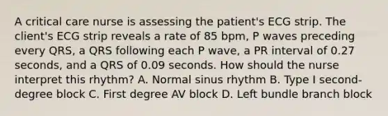 A critical care nurse is assessing the patient's ECG strip. The client's ECG strip reveals a rate of 85 bpm, P waves preceding every QRS, a QRS following each P wave, a PR interval of 0.27 seconds, and a QRS of 0.09 seconds. How should the nurse interpret this rhythm? A. Normal sinus rhythm B. Type I second-degree block C. First degree AV block D. Left bundle branch block