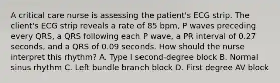 A critical care nurse is assessing the patient's ECG strip. The client's ECG strip reveals a rate of 85 bpm, P waves preceding every QRS, a QRS following each P wave, a PR interval of 0.27 seconds, and a QRS of 0.09 seconds. How should the nurse interpret this rhythm? A. Type I second-degree block B. Normal sinus rhythm C. Left bundle branch block D. First degree AV block