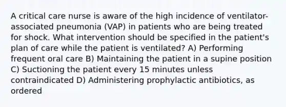 A critical care nurse is aware of the high incidence of ventilator-associated pneumonia (VAP) in patients who are being treated for shock. What intervention should be specified in the patient's plan of care while the patient is ventilated? A) Performing frequent oral care B) Maintaining the patient in a supine position C) Suctioning the patient every 15 minutes unless contraindicated D) Administering prophylactic antibiotics, as ordered