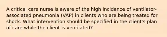 A critical care nurse is aware of the high incidence of ventilator-associated pneumonia (VAP) in clients who are being treated for shock. What intervention should be specified in the client's plan of care while the client is ventilated?