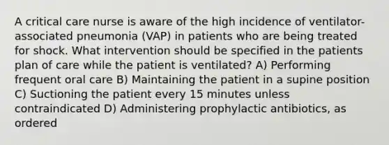 A critical care nurse is aware of the high incidence of ventilator-associated pneumonia (VAP) in patients who are being treated for shock. What intervention should be specified in the patients plan of care while the patient is ventilated? A) Performing frequent oral care B) Maintaining the patient in a supine position C) Suctioning the patient every 15 minutes unless contraindicated D) Administering prophylactic antibiotics, as ordered