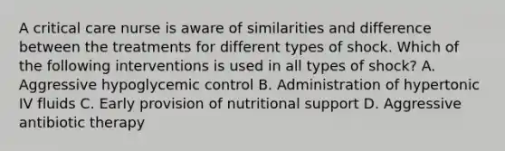 A critical care nurse is aware of similarities and difference between the treatments for different types of shock. Which of the following interventions is used in all types of shock? A. Aggressive hypoglycemic control B. Administration of hypertonic IV fluids C. Early provision of nutritional support D. Aggressive antibiotic therapy