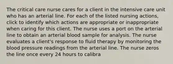 The critical care nurse cares for a client in the intensive care unit who has an arterial line. For each of the listed nursing actions, click to identify which actions are appropriate or inappropriate when caring for this client. The nurse uses a port on the arterial line to obtain an arterial blood sample for analysis. The nurse evaluates a client's response to fluid therapy by monitoring the blood pressure readings from the arterial line. The nurse zeros the line once every 24 hours to calibra