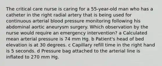 The critical care nurse is caring for a 55-year-old man who has a catheter in the right radial artery that is being used for continuous arterial blood pressure monitoring following his abdominal aortic aneurysm surgery. Which observation by the nurse would require an emergency intervention? a Calculated mean arterial pressure is 74 mm Hg. b Patient's head of bed elevation is at 30 degrees. c Capillary refill time in the right hand is 5 seconds. d Pressure bag attached to the arterial line is inflated to 270 mm Hg.