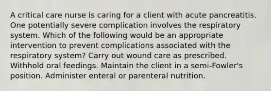 A critical care nurse is caring for a client with acute pancreatitis. One potentially severe complication involves the respiratory system. Which of the following would be an appropriate intervention to prevent complications associated with the respiratory system? Carry out wound care as prescribed. Withhold oral feedings. Maintain the client in a semi-Fowler's position. Administer enteral or parenteral nutrition.