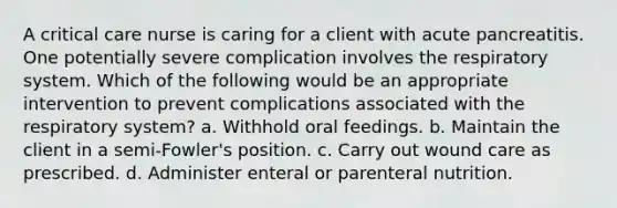 A critical care nurse is caring for a client with acute pancreatitis. One potentially severe complication involves the respiratory system. Which of the following would be an appropriate intervention to prevent complications associated with the respiratory system? a. Withhold oral feedings. b. Maintain the client in a semi-Fowler's position. c. Carry out wound care as prescribed. d. Administer enteral or parenteral nutrition.