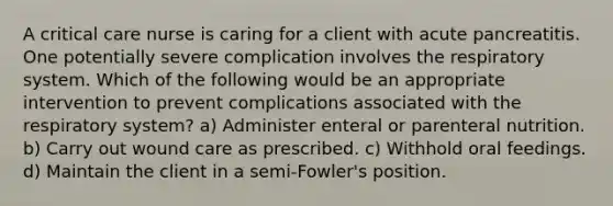 A critical care nurse is caring for a client with acute pancreatitis. One potentially severe complication involves the respiratory system. Which of the following would be an appropriate intervention to prevent complications associated with the respiratory system? a) Administer enteral or parenteral nutrition. b) Carry out wound care as prescribed. c) Withhold oral feedings. d) Maintain the client in a semi-Fowler's position.