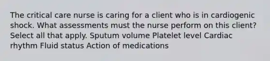 The critical care nurse is caring for a client who is in cardiogenic shock. What assessments must the nurse perform on this client? Select all that apply. Sputum volume Platelet level Cardiac rhythm Fluid status Action of medications