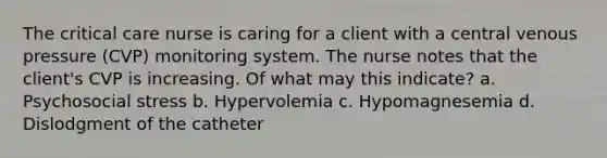 The critical care nurse is caring for a client with a central venous pressure (CVP) monitoring system. The nurse notes that the client's CVP is increasing. Of what may this indicate? a. Psychosocial stress b. Hypervolemia c. Hypomagnesemia d. Dislodgment of the catheter