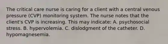 The critical care nurse is caring for a client with a central venous pressure (CVP) monitoring system. The nurse notes that the client's CVP is increasing. This may indicate: A. psychosocial stress. B. hypervolemia. C. dislodgment of the catheter. D. hypomagnesemia.