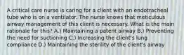 A critical care nurse is caring for a client with an endotracheal tube who is on a ventilator. The nurse knows that meticulous airway management of this client is necessary. What is the main rationale for this? A.) Maintaining a patent airway B.) Preventing the need for suctioning C.) Increasing the client's lung compliance D.) Maintaining the sterility of the client's airway