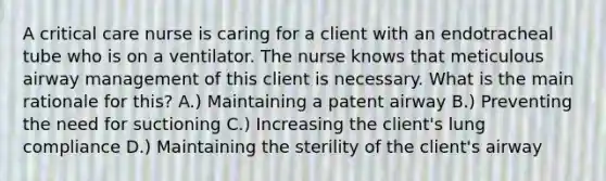 A critical care nurse is caring for a client with an endotracheal tube who is on a ventilator. The nurse knows that meticulous airway management of this client is necessary. What is the main rationale for this? A.) Maintaining a patent airway B.) Preventing the need for suctioning C.) Increasing the client's lung compliance D.) Maintaining the sterility of the client's airway