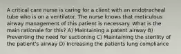 A critical care nurse is caring for a client with an endotracheal tube who is on a ventilator. The nurse knows that meticulous airway management of this patient is necessary. What is the main rationale for this? A) Maintaining a patent airway B) Preventing the need for suctioning C) Maintaining the sterility of the patient's airway D) Increasing the patients lung compliance