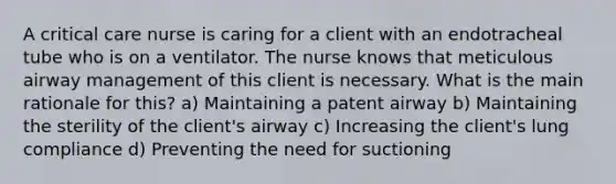 A critical care nurse is caring for a client with an endotracheal tube who is on a ventilator. The nurse knows that meticulous airway management of this client is necessary. What is the main rationale for this? a) Maintaining a patent airway b) Maintaining the sterility of the client's airway c) Increasing the client's lung compliance d) Preventing the need for suctioning