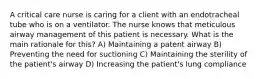 A critical care nurse is caring for a client with an endotracheal tube who is on a ventilator. The nurse knows that meticulous airway management of this patient is necessary. What is the main rationale for this? A) Maintaining a patent airway B) Preventing the need for suctioning C) Maintaining the sterility of the patient's airway D) Increasing the patient's lung compliance