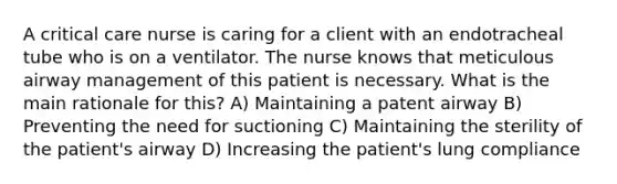 A critical care nurse is caring for a client with an endotracheal tube who is on a ventilator. The nurse knows that meticulous airway management of this patient is necessary. What is the main rationale for this? A) Maintaining a patent airway B) Preventing the need for suctioning C) Maintaining the sterility of the patient's airway D) Increasing the patient's lung compliance