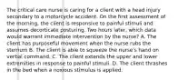 The critical care nurse is caring for a client with a head injury secondary to a motorcycle accident. On the first assessment of the morning, the client is responsive to painful stimuli and assumes decorticate posturing. Two hours later, which data would warrant immediate intervention by the nurse? A. The client has purposeful movement when the nurse rubs the sternum B. The client is able to squeeze the nurse's hand on verbal command. C. The client extends the upper and lower extremities in response to painful stimuli. D. The client thrashes in the bed when a noxious stimulus is applied.