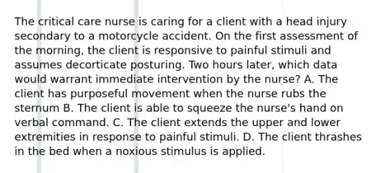 The critical care nurse is caring for a client with a head injury secondary to a motorcycle accident. On the first assessment of the morning, the client is responsive to painful stimuli and assumes decorticate posturing. Two hours later, which data would warrant immediate intervention by the nurse? A. The client has purposeful movement when the nurse rubs the sternum B. The client is able to squeeze the nurse's hand on verbal command. C. The client extends the upper and lower extremities in response to painful stimuli. D. The client thrashes in the bed when a noxious stimulus is applied.