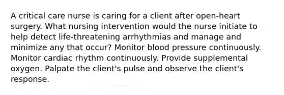 A critical care nurse is caring for a client after open-heart surgery. What nursing intervention would the nurse initiate to help detect life-threatening arrhythmias and manage and minimize any that occur? Monitor blood pressure continuously. Monitor cardiac rhythm continuously. Provide supplemental oxygen. Palpate the client's pulse and observe the client's response.