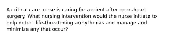 A critical care nurse is caring for a client after open-heart surgery. What nursing intervention would the nurse initiate to help detect life-threatening arrhythmias and manage and minimize any that occur?