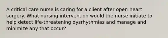 A critical care nurse is caring for a client after open-heart surgery. What nursing intervention would the nurse initiate to help detect life-threatening dysrhythmias and manage and minimize any that occur?