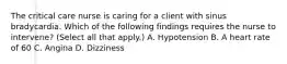 The critical care nurse is caring for a client with sinus bradycardia. Which of the following findings requires the nurse to intervene? (Select all that apply.) A. Hypotension B. A heart rate of 60 C. Angina D. Dizziness