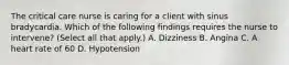 The critical care nurse is caring for a client with sinus bradycardia. Which of the following findings requires the nurse to intervene? (Select all that apply.) A. Dizziness B. Angina C. A heart rate of 60 D. Hypotension